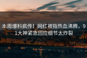 本周爆料疯传！网红被指热血沸腾，91大神紧急回应细节太炸裂