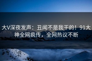 大V深夜发声：丑闻不是我干的！91大神全网疯传，全网热议不断
