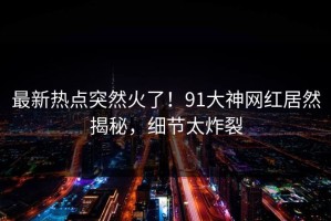 最新热点突然火了！91大神网红居然揭秘，细节太炸裂