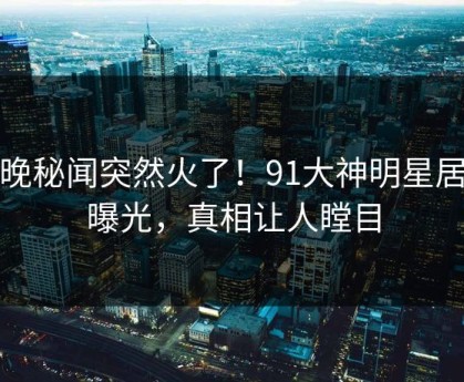 今晚秘闻突然火了！91大神明星居然曝光，真相让人瞠目