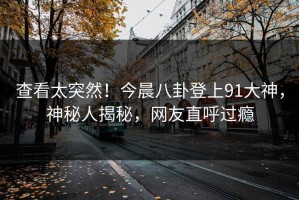 查看太突然！今晨八卦登上91大神，神秘人揭秘，网友直呼过瘾