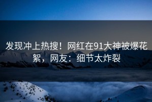 发现冲上热搜！网红在91大神被爆花絮，网友：细节太炸裂