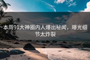 本周91大神圈内人爆出秘闻，曝光细节太炸裂