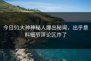 今日91大神神秘人爆出秘闻，出乎意料细节评论区炸了