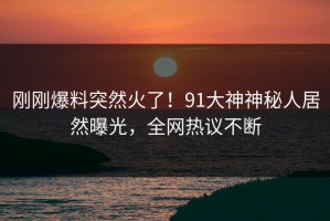 刚刚爆料突然火了！91大神神秘人居然曝光，全网热议不断