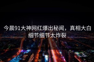 今晨91大神网红爆出秘闻，真相大白细节细节太炸裂