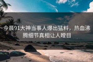 今晨91大神当事人爆出猛料，热血沸腾细节真相让人瞠目