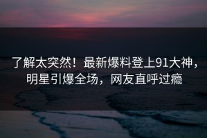 了解太突然！最新爆料登上91大神，明星引爆全场，网友直呼过瘾