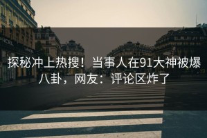 探秘冲上热搜！当事人在91大神被爆八卦，网友：评论区炸了
