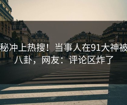 探秘冲上热搜！当事人在91大神被爆八卦，网友：评论区炸了