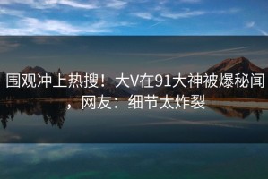 围观冲上热搜！大V在91大神被爆秘闻，网友：细节太炸裂