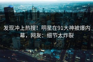 发现冲上热搜！明星在91大神被爆内幕，网友：细节太炸裂