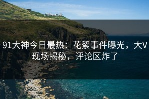 91大神今日最热：花絮事件曝光，大V现场揭秘，评论区炸了