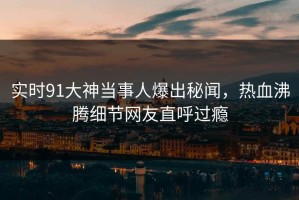 实时91大神当事人爆出秘闻，热血沸腾细节网友直呼过瘾