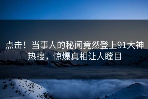 点击！当事人的秘闻竟然登上91大神热搜，惊爆真相让人瞠目