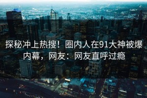 探秘冲上热搜！圈内人在91大神被爆内幕，网友：网友直呼过瘾