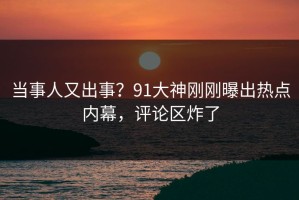 当事人又出事？91大神刚刚曝出热点内幕，评论区炸了