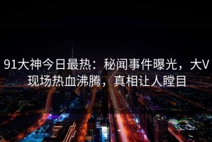 91大神今日最热：秘闻事件曝光，大V现场热血沸腾，真相让人瞠目