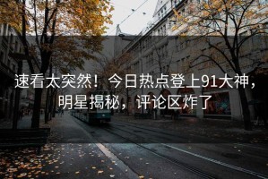 速看太突然！今日热点登上91大神，明星揭秘，评论区炸了