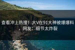 查看冲上热搜！大V在91大神被爆爆料，网友：细节太炸裂