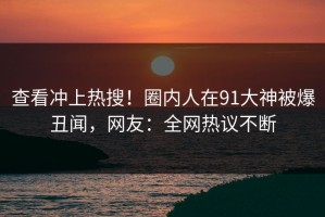 查看冲上热搜！圈内人在91大神被爆丑闻，网友：全网热议不断