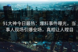 91大神今日最热：爆料事件曝光，当事人现场引爆全场，真相让人瞠目