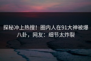 探秘冲上热搜！圈内人在91大神被爆八卦，网友：细节太炸裂