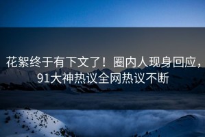 花絮终于有下文了！圈内人现身回应，91大神热议全网热议不断