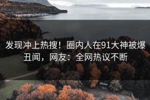 发现冲上热搜！圈内人在91大神被爆丑闻，网友：全网热议不断