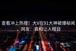 查看冲上热搜！大V在91大神被爆秘闻，网友：真相让人瞠目