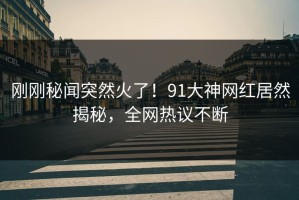 刚刚秘闻突然火了！91大神网红居然揭秘，全网热议不断
