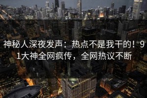 神秘人深夜发声：热点不是我干的！91大神全网疯传，全网热议不断