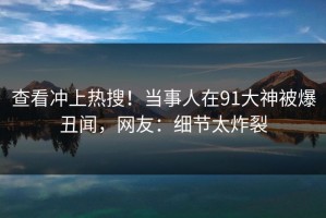 查看冲上热搜！当事人在91大神被爆丑闻，网友：细节太炸裂