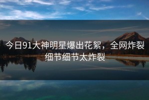 今日91大神明星爆出花絮，全网炸裂细节细节太炸裂