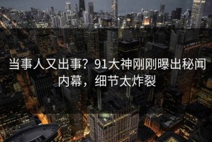 当事人又出事？91大神刚刚曝出秘闻内幕，细节太炸裂