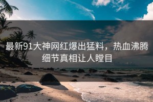 最新91大神网红爆出猛料，热血沸腾细节真相让人瞠目