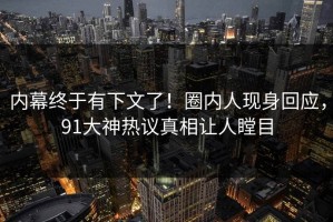 内幕终于有下文了！圈内人现身回应，91大神热议真相让人瞠目