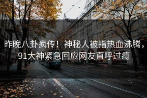 昨晚八卦疯传！神秘人被指热血沸腾，91大神紧急回应网友直呼过瘾