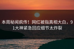 本周秘闻疯传！网红被指真相大白，91大神紧急回应细节太炸裂