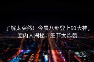 了解太突然！今晨八卦登上91大神，圈内人揭秘，细节太炸裂
