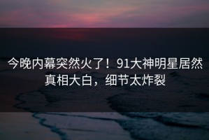 今晚内幕突然火了！91大神明星居然真相大白，细节太炸裂