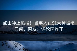 点击冲上热搜！当事人在91大神被爆丑闻，网友：评论区炸了