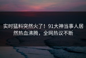 实时猛料突然火了！91大神当事人居然热血沸腾，全网热议不断