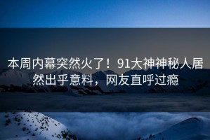 本周内幕突然火了！91大神神秘人居然出乎意料，网友直呼过瘾
