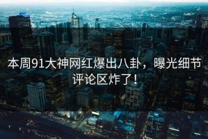 本周91大神网红爆出八卦，曝光细节评论区炸了！