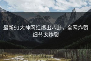 最新91大神网红爆出八卦，全网炸裂细节太炸裂