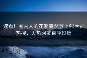 速看！圈内人的花絮竟然登上91大神热搜，火热网友直呼过瘾