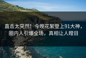 直击太突然！今晚花絮登上91大神，圈内人引爆全场，真相让人瞠目