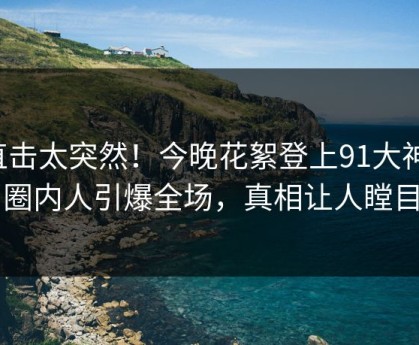 直击太突然！今晚花絮登上91大神，圈内人引爆全场，真相让人瞠目