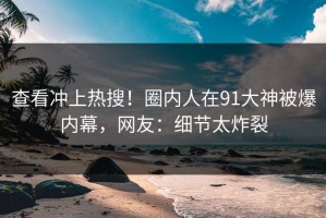 查看冲上热搜！圈内人在91大神被爆内幕，网友：细节太炸裂